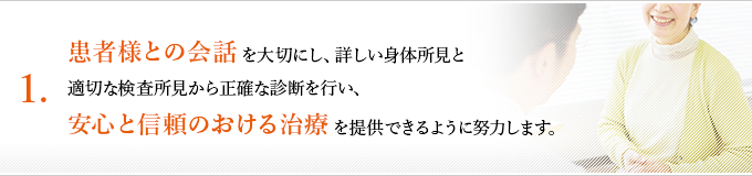 １、患者様との会話を大切にし、詳しい身体所見と適切な検査所見から正確な診断を行い、安心と信頼のおける治療を提供できるように努力します。