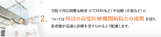 ２、当院で対応困難な検査（CT,MRIなど）や治療（手術など）については周辺の高度医療機関病院との連携を図り、患者様が迅速に診療を受けられるよう配慮します。