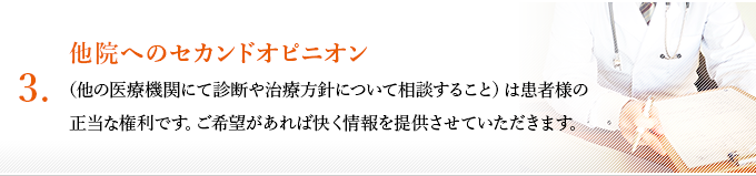 ３、他院へのセカンドオピニオン（他の医療機関にて診断や治療方針について相談すること）は患者様の正当な権利です。ご希望があれば快く情報を提供させていただきます。